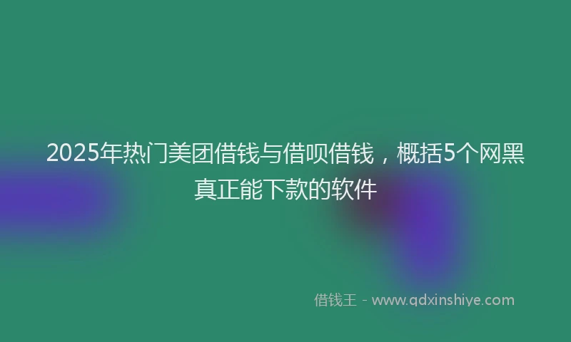 2025年热门美团借钱与借呗借钱，概括5个网黑真正能下款的软件