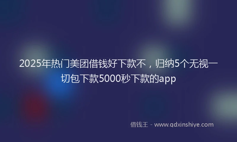 2025年热门美团借钱好下款不，归纳5个无视一切包下款5000秒下款的app