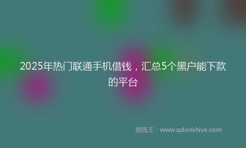 2025年热门联通手机借钱，汇总5个黑户能下款的平台