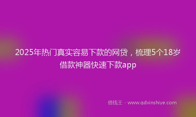 2025年热门真实容易下款的网贷，梳理5个18岁借款神器快速下款app