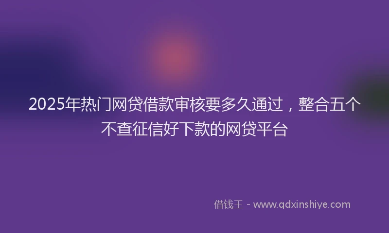 2025年热门网贷借款审核要多久通过，整合五个不查征信好下款的网贷平台
