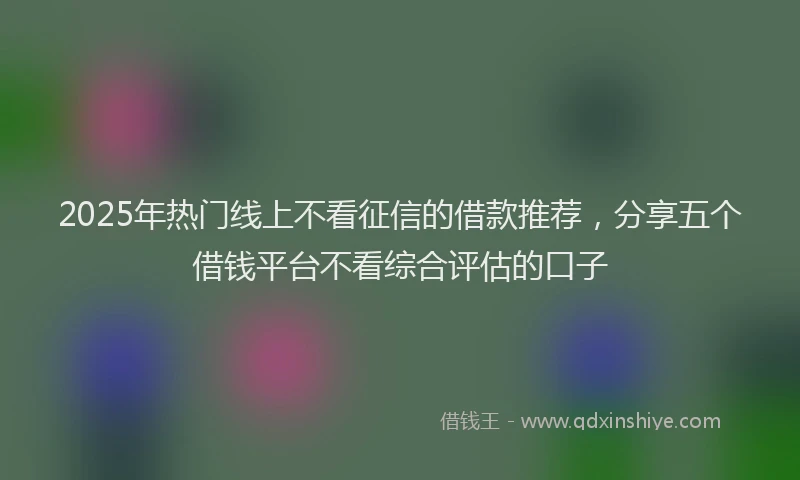 2025年热门线上不看征信的借款推荐，分享五个借钱平台不看综合评估的口子
