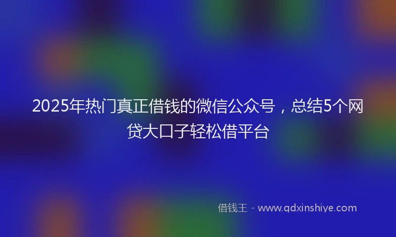 2025年热门真正借钱的微信公众号，总结5个网贷大口子轻松借平台