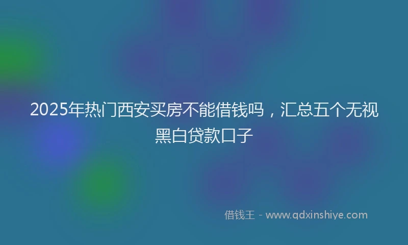 2025年热门西安买房不能借钱吗，汇总五个无视黑白贷款口子