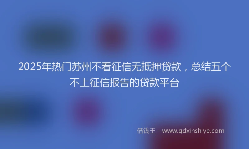 2025年热门苏州不看征信无抵押贷款，总结五个不上征信报告的贷款平台