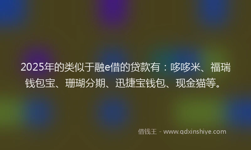 2025年的类似于融e借的贷款有：哆哆米、福瑞钱包宝、珊瑚分期、迅捷宝钱包、现金猫等。