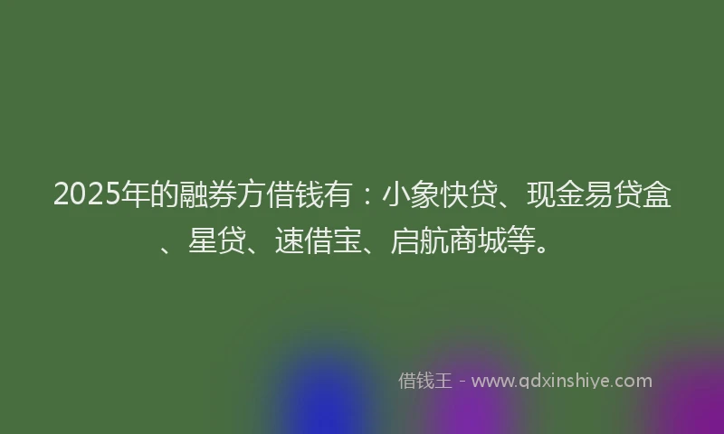 2025年的融券方借钱有：小象快贷、现金易贷盒、星贷、速借宝、启航商城等。