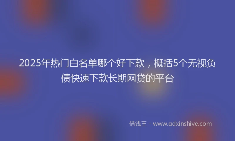 2025年热门白名单哪个好下款，概括5个无视负债快速下款长期网贷的平台