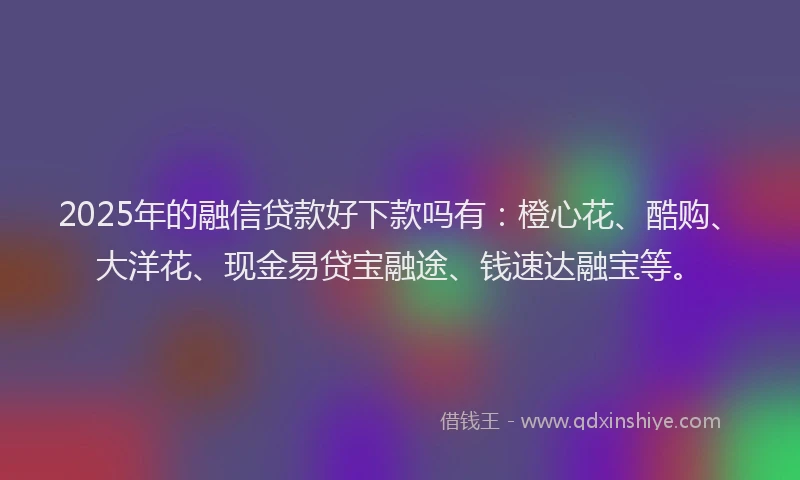 2025年的融信贷款好下款吗有：橙心花、酷购、大洋花、现金易贷宝融途、钱速达融宝等。