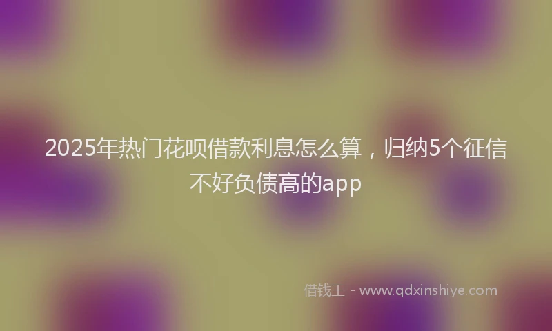 2025年热门花呗借款利息怎么算，归纳5个征信不好负债高的app