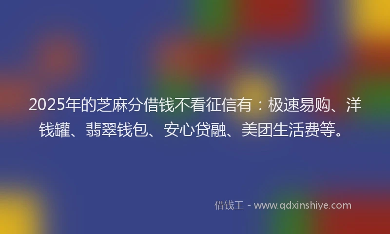 2025年的芝麻分借钱不看征信有：极速易购、洋钱罐、翡翠钱包、安心贷融、美团生活费等。