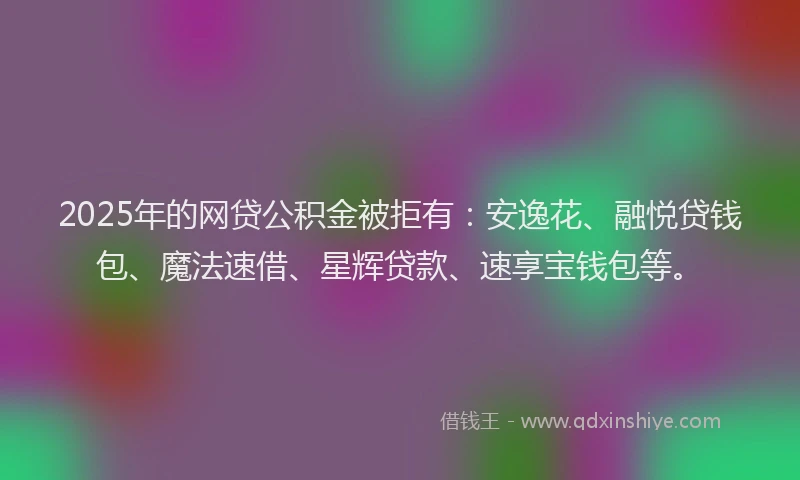 2025年的网贷公积金被拒有：安逸花、融悦贷钱包、魔法速借、星辉贷款、速享宝钱包等。