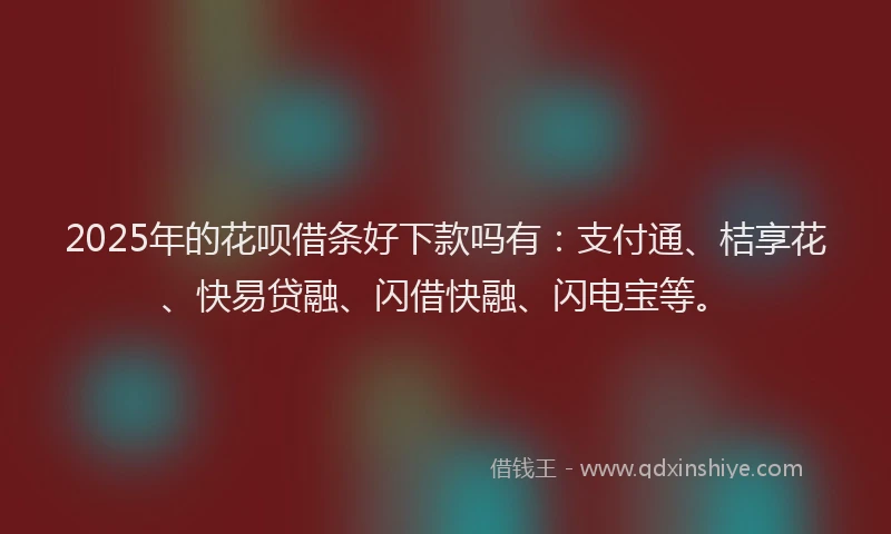 2025年的花呗借条好下款吗有：支付通、桔享花、快易贷融、闪借快融、闪电宝等。