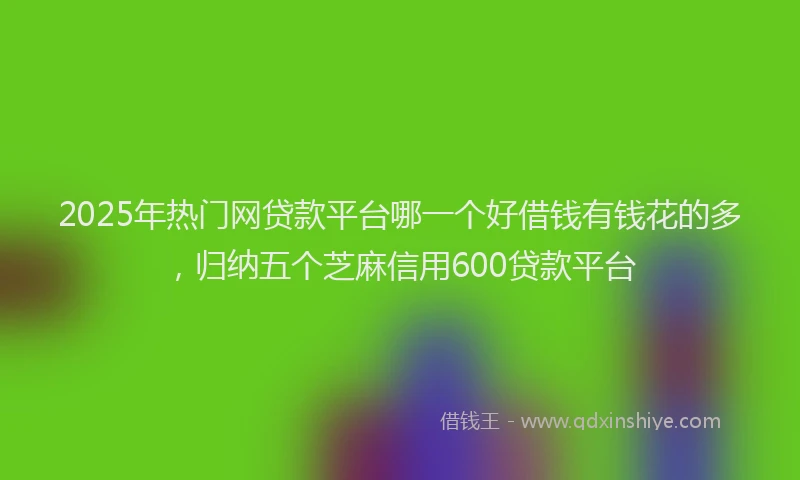 2025年热门网贷款平台哪一个好借钱有钱花的多，归纳五个芝麻信用600贷款平台