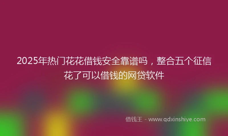 2025年热门花花借钱安全靠谱吗，整合五个征信花了可以借钱的网贷软件