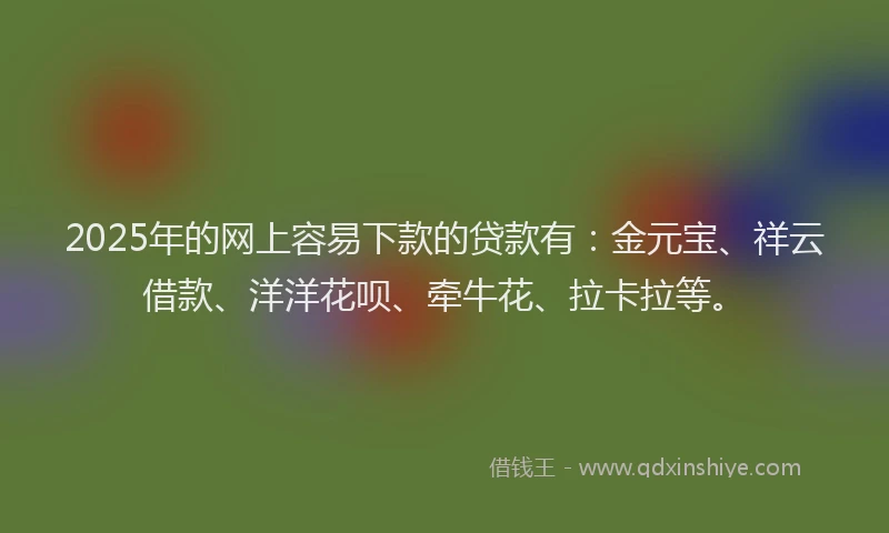 2025年的网上容易下款的贷款有：金元宝、祥云借款、洋洋花呗、牵牛花、拉卡拉等。