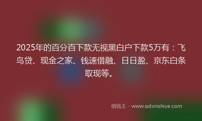 2025年的百分百下款无视黑白户下款5万有：飞鸟贷、现金之家、钱速借融、日日盈、京东白条取现等。