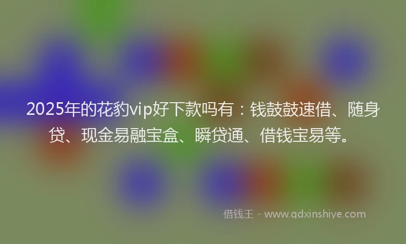 2025年的花豹vip好下款吗有：钱鼓鼓速借、随身贷、现金易融宝盒、瞬贷通、借钱宝易等。
