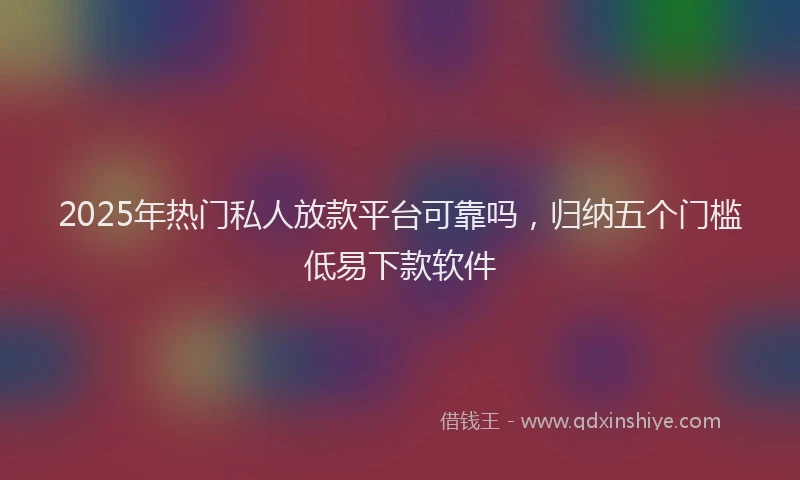2025年热门私人放款平台可靠吗，归纳五个门槛低易下款软件