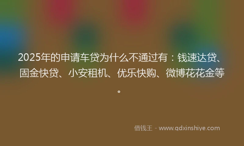 2025年的申请车贷为什么不通过有：钱速达贷、固金快贷、小安租机、优乐快购、微博花花金等。