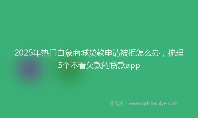 2025年热门白象商城贷款申请被拒怎么办，梳理5个不看欠款的贷款app