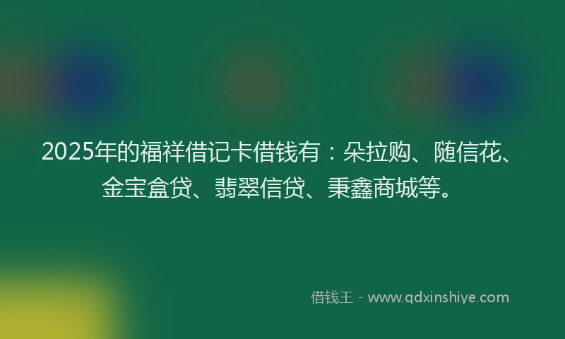 2025年的福祥借记卡借钱有：朵拉购、随信花、金宝盒贷、翡翠信贷、秉鑫商城等。