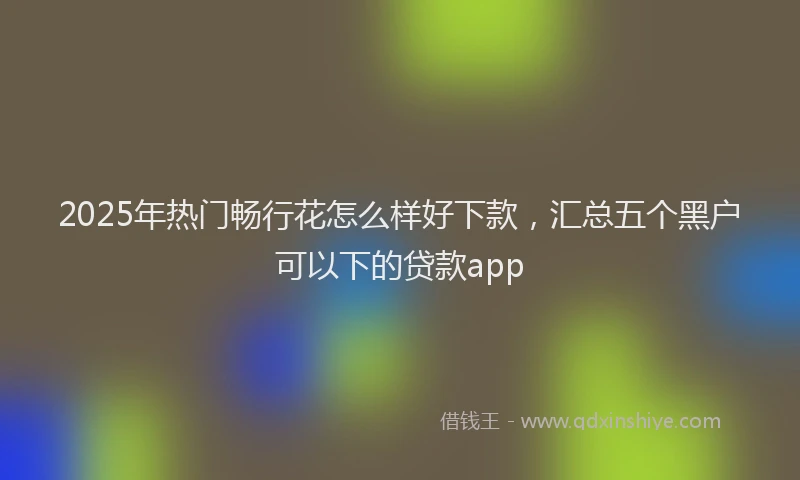 2025年热门畅行花怎么样好下款，汇总五个黑户可以下的贷款app