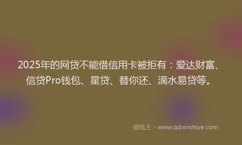 2025年的网贷不能借信用卡被拒有：爱达财富、信贷Pro钱包、星贷、替你还、滴水易贷等。