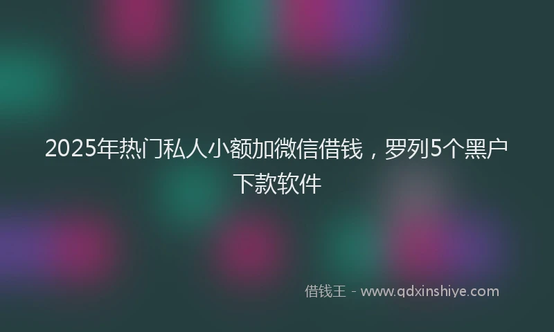 2025年热门私人小额加微信借钱，罗列5个黑户下款软件