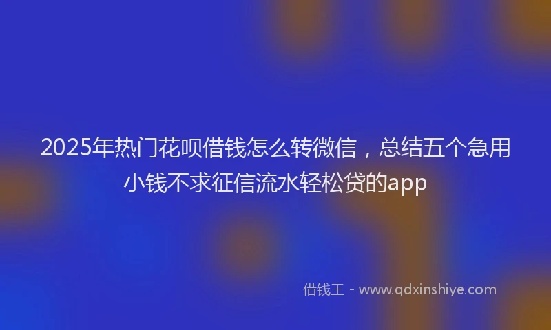 2025年热门花呗借钱怎么转微信，总结五个急用小钱不求征信流水轻松贷的app
