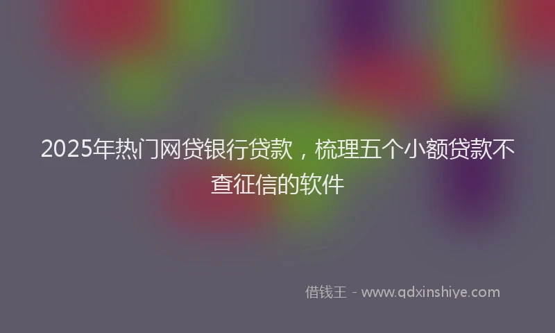 2025年热门网贷银行贷款，梳理五个小额贷款不查征信的软件