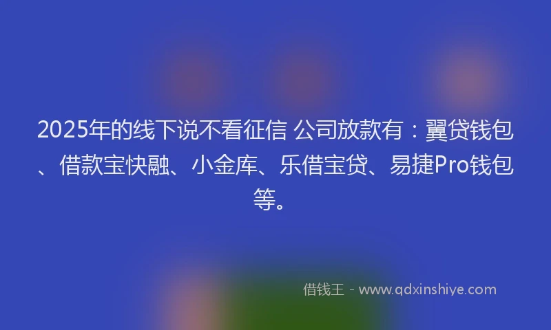 2025年的线下说不看征信 公司放款有：翼贷钱包、借款宝快融、小金库、乐借宝贷、易捷Pro钱包等。
