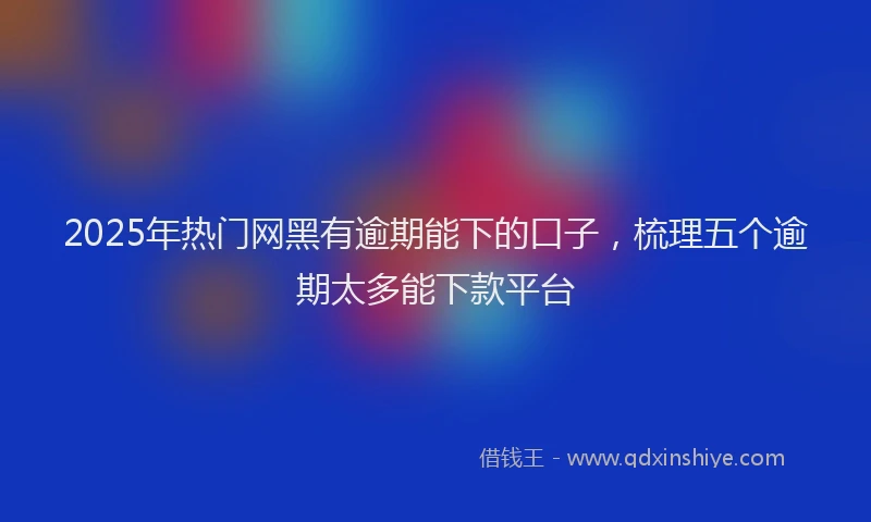 2025年热门网黑有逾期能下的口子，梳理五个逾期太多能下款平台