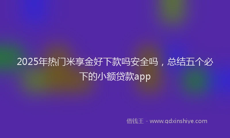 2025年热门米享金好下款吗安全吗，总结五个必下的小额贷款app