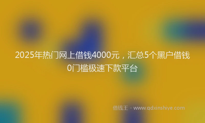 2025年热门网上借钱4000元，汇总5个黑户借钱0门槛极速下款平台