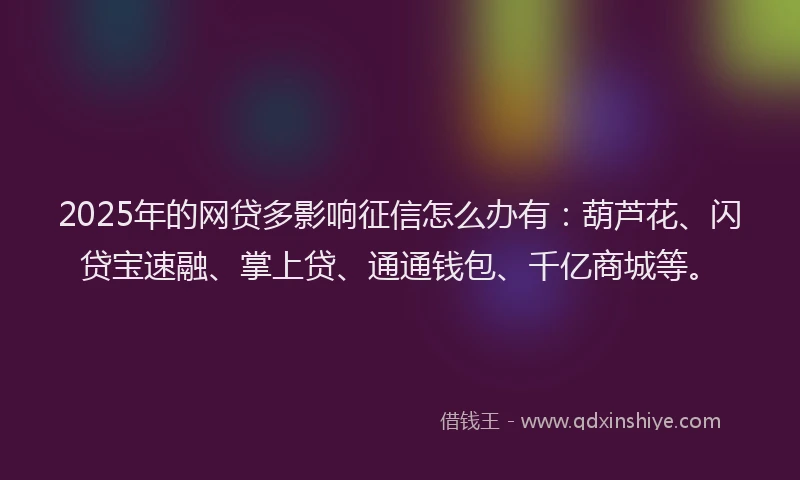2025年的网贷多影响征信怎么办有：葫芦花、闪贷宝速融、掌上贷、通通钱包、千亿商城等。