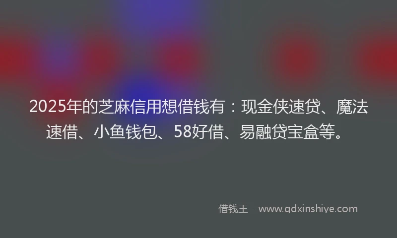 2025年的芝麻信用想借钱有：现金侠速贷、魔法速借、小鱼钱包、58好借、易融贷宝盒等。