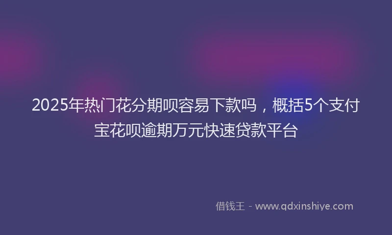 2025年热门花分期呗容易下款吗，概括5个支付宝花呗逾期万元快速贷款平台