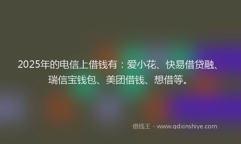 2025年的电信上借钱有：爱小花、快易借贷融、瑞信宝钱包、美团借钱、想借等。