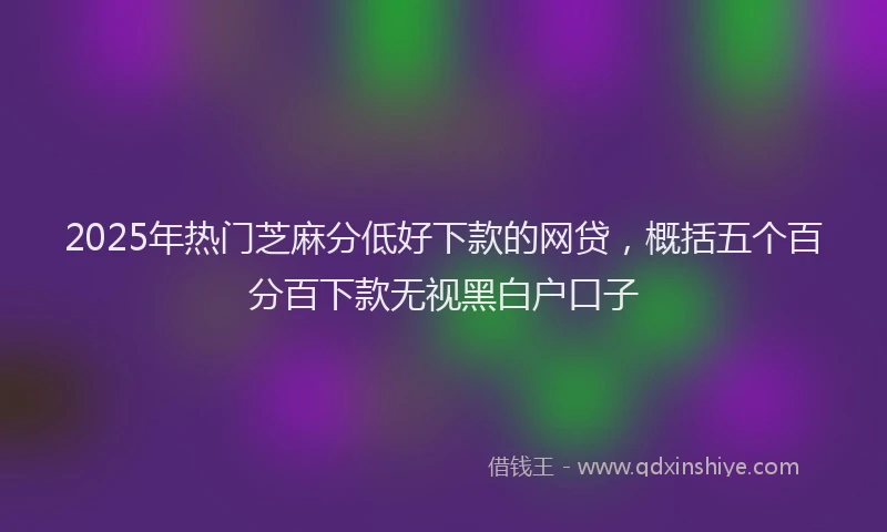 2025年热门芝麻分低好下款的网贷，概括五个百分百下款无视黑白户口子