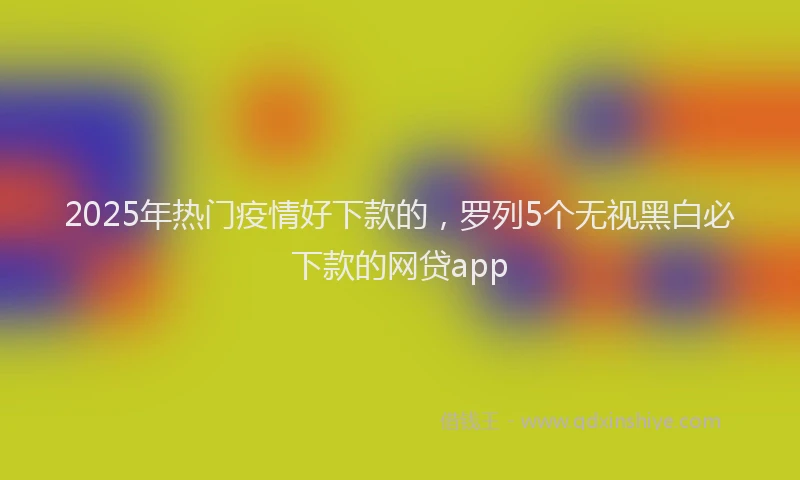 2025年热门疫情好下款的，罗列5个无视黑白必下款的网贷app