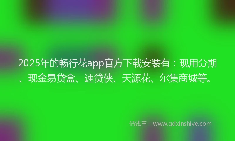 2025年的畅行花app官方下载安装有：现用分期、现金易贷盒、速贷侠、天源花、尔集商城等。