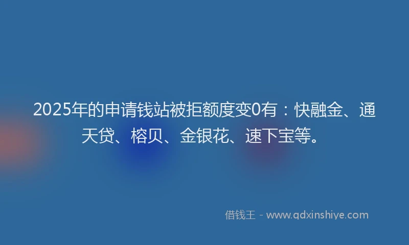 2025年的申请钱站被拒额度变0有：快融金、通天贷、榕贝、金银花、速下宝等。