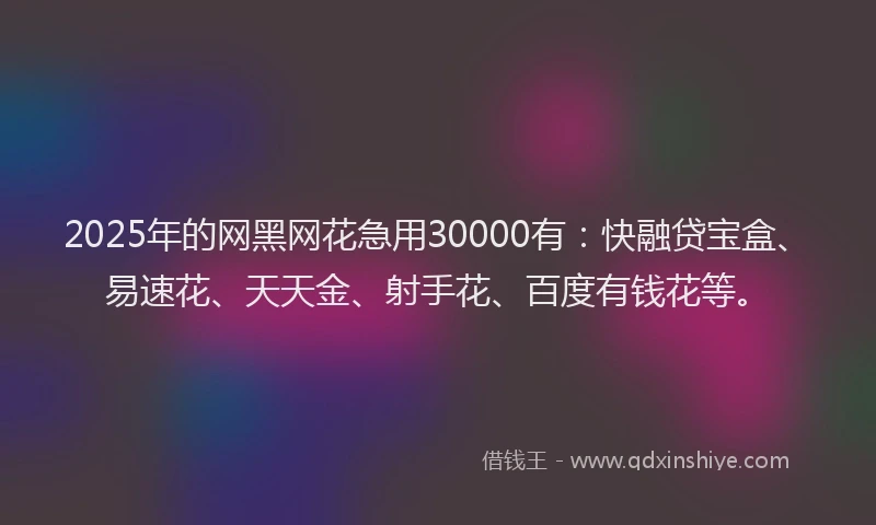2025年的网黑网花急用30000有：快融贷宝盒、易速花、天天金、射手花、百度有钱花等。