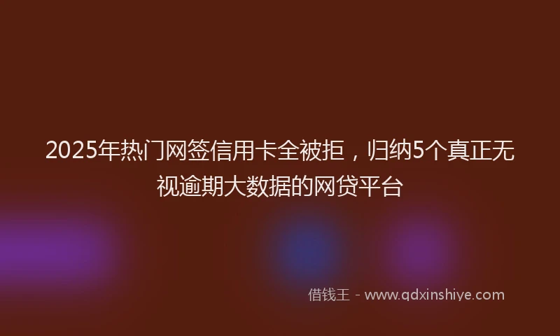 2025年热门网签信用卡全被拒，归纳5个真正无视逾期大数据的网贷平台