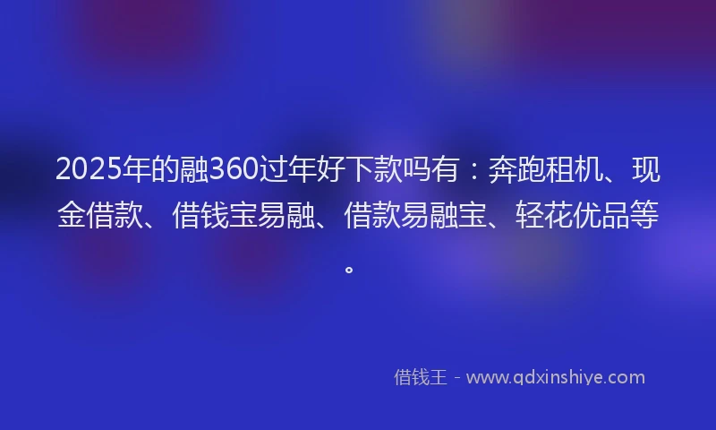 2025年的融360过年好下款吗有：奔跑租机、现金借款、借钱宝易融、借款易融宝、轻花优品等。