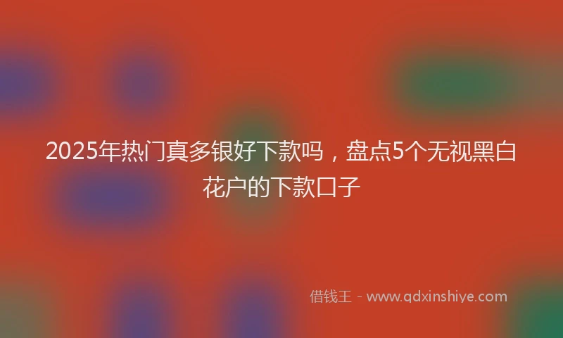 2025年热门真多银好下款吗，盘点5个无视黑白花户的下款口子