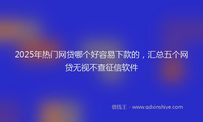 2025年热门网贷哪个好容易下款的，汇总五个网贷无视不查征信软件