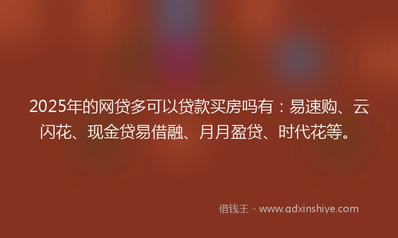 2025年的网贷多可以贷款买房吗有：易速购、云闪花、现金贷易借融、月月盈贷、时代花等。