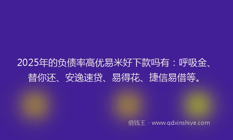 2025年的负债率高优易米好下款吗有：呼吸金、替你还、安逸速贷、易得花、捷信易借等。
